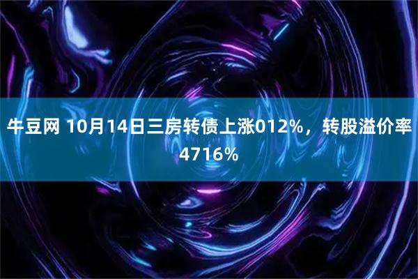 牛豆网 10月14日三房转债上涨012%，转股溢价率4716%