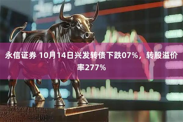 永信证券 10月14日兴发转债下跌07%，转股溢价率277%