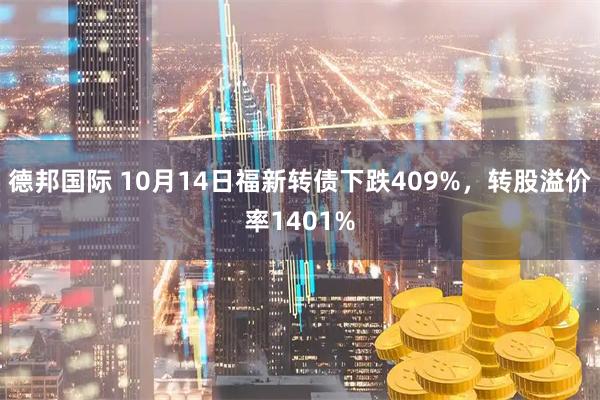 德邦国际 10月14日福新转债下跌409%，转股溢价率1401%