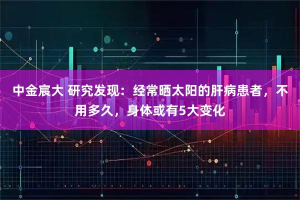 中金宸大 研究发现:经常晒太阳的肝病患者,不用多久,身体或有5大变化
