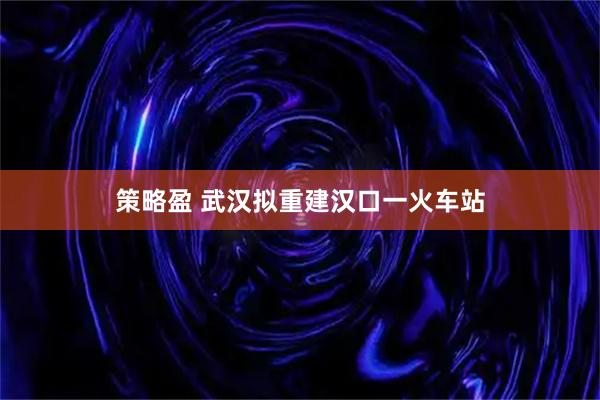 策略盈 武汉拟重建汉口一火车站