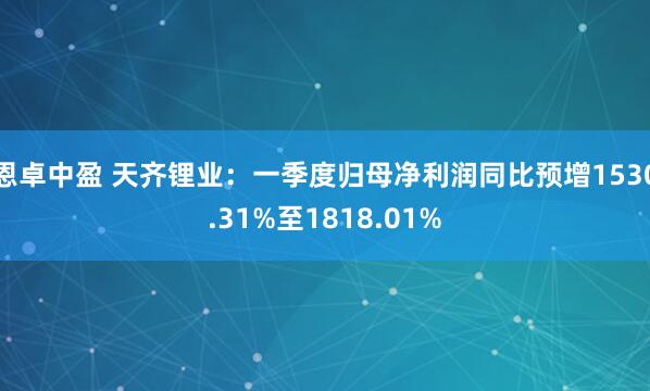 恩卓中盈 天齐锂业：一季度归母净利润同比预增1530.31%至1818.01%
