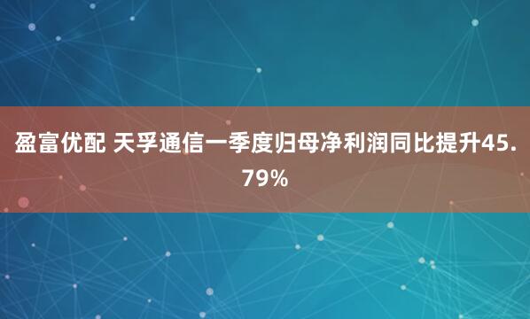 盈富优配 天孚通信一季度归母净利润同比提升45.79%