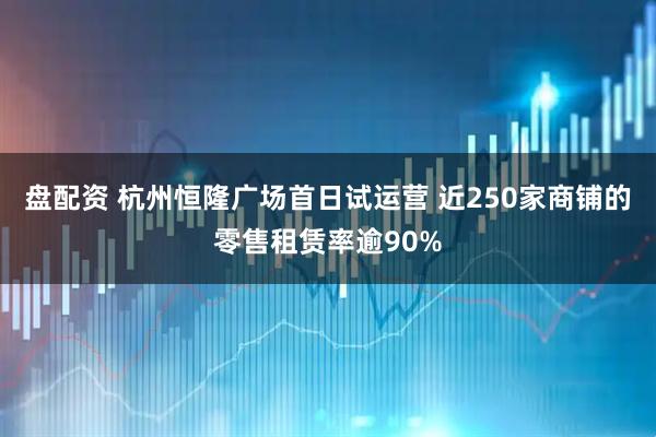 盘配资 杭州恒隆广场首日试运营 近250家商铺的零售租赁率逾90%