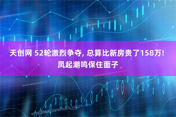 天创网 52轮激烈争夺, 总算比新房贵了158万! 凤起潮鸣保住面子