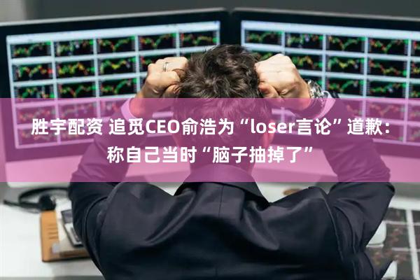 胜宇配资 追觅CEO俞浩为“loser言论”道歉：称自己当时“脑子抽掉了”