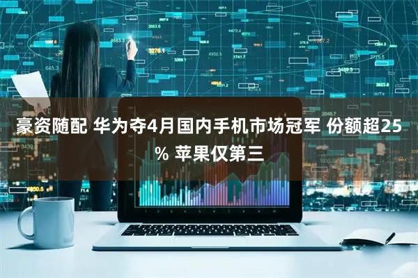 豪资随配 华为夺4月国内手机市场冠军 份额超25% 苹果仅第三