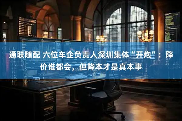 通联随配 六位车企负责人深圳集体“开炮”：降价谁都会，但降本才是真本事