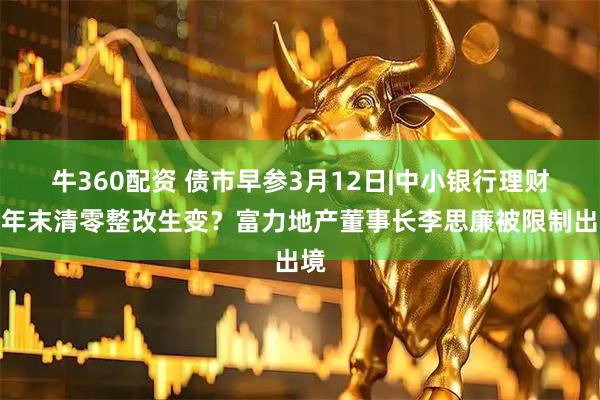 牛360配资 债市早参3月12日|中小银行理财今年末清零整改生变?富力地产董事长李思廉被限制出境