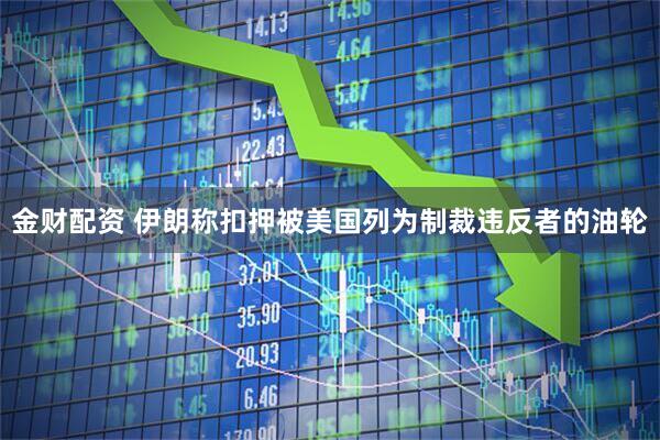 金财配资 伊朗称扣押被美国列为制裁违反者的油轮