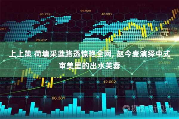 上上策 荷塘采莲路透惊艳全网, 赵今麦演绎中式审美里的出水芙蓉