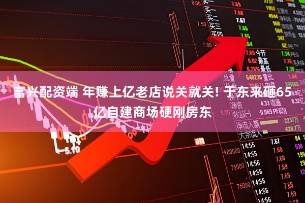 富兴配资端 年赚上亿老店说关就关! 于东来砸65亿自建商场硬刚房东