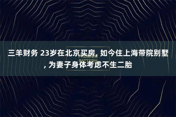三羊财务 23岁在北京买房, 如今住上海带院别墅, 为妻子身体考虑不生二胎