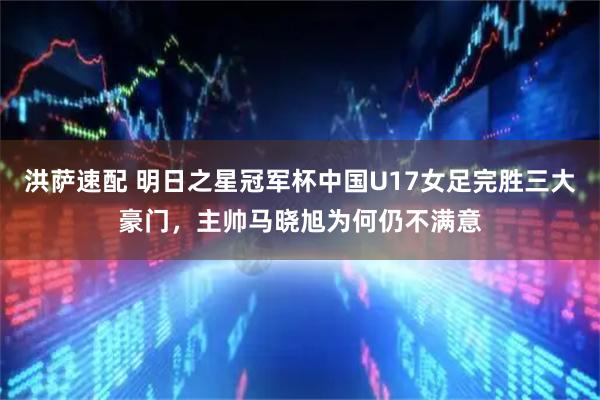 洪萨速配 明日之星冠军杯中国U17女足完胜三大豪门，主帅马晓旭为何仍不满意