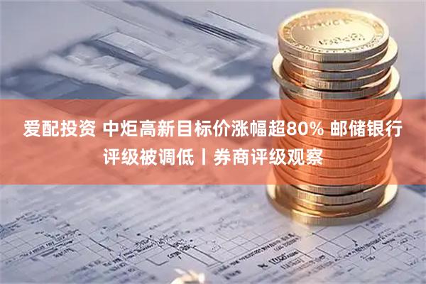 爱配投资 中炬高新目标价涨幅超80% 邮储银行评级被调低丨券商评级观察