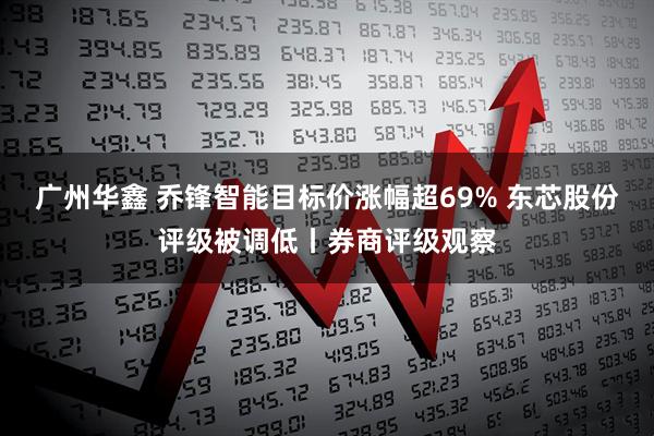 广州华鑫 乔锋智能目标价涨幅超69% 东芯股份评级被调低丨券商评级观察